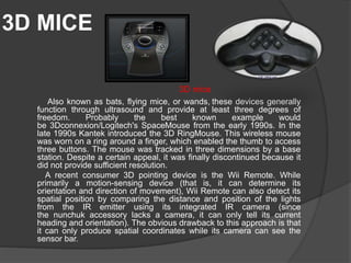 3D MICE
Also known as bats, flying mice, or wands, these devices generally
function through ultrasound and provide at least three degrees of
freedom. Probably the best known example would
be 3Dconnexion/Logitech's SpaceMouse from the early 1990s. In the
late 1990s Kantek introduced the 3D RingMouse. This wireless mouse
was worn on a ring around a finger, which enabled the thumb to access
three buttons. The mouse was tracked in three dimensions by a base
station. Despite a certain appeal, it was finally discontinued because it
did not provide sufficient resolution.
A recent consumer 3D pointing device is the Wii Remote. While
primarily a motion-sensing device (that is, it can determine its
orientation and direction of movement), Wii Remote can also detect its
spatial position by comparing the distance and position of the lights
from the IR emitter using its integrated IR camera (since
the nunchuk accessory lacks a camera, it can only tell its current
heading and orientation). The obvious drawback to this approach is that
it can only produce spatial coordinates while its camera can see the
sensor bar.
3D mice
 