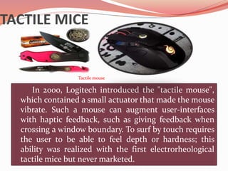 TACTILE MICE
In 2000, Logitech introduced the "tactile mouse",
which contained a small actuator that made the mouse
vibrate. Such a mouse can augment user-interfaces
with haptic feedback, such as giving feedback when
crossing a window boundary. To surf by touch requires
the user to be able to feel depth or hardness; this
ability was realized with the first electrorheological
tactile mice but never marketed.
Tactile mouse
 
