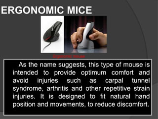 ERGONOMIC MICE
As the name suggests, this type of mouse is
intended to provide optimum comfort and
avoid injuries such as carpal tunnel
syndrome, arthritis and other repetitive strain
injuries. It is designed to fit natural hand
position and movements, to reduce discomfort.
Ergonomic mouse
 