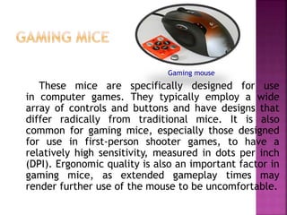 These mice are specifically designed for use
in computer games. They typically employ a wide
array of controls and buttons and have designs that
differ radically from traditional mice. It is also
common for gaming mice, especially those designed
for use in first-person shooter games, to have a
relatively high sensitivity, measured in dots per inch
(DPI). Ergonomic quality is also an important factor in
gaming mice, as extended gameplay times may
render further use of the mouse to be uncomfortable.
Gaming mouse
 
