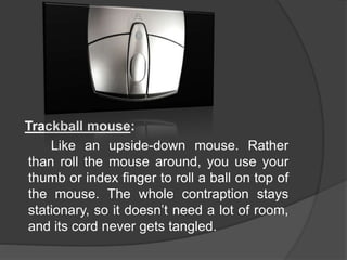 Trackball mouse:
Like an upside-down mouse. Rather
than roll the mouse around, you use your
thumb or index finger to roll a ball on top of
the mouse. The whole contraption stays
stationary, so it doesn’t need a lot of room,
and its cord never gets tangled.
 