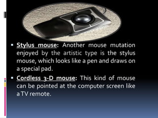  Stylus mouse: Another mouse mutation
enjoyed by the artistic type is the stylus
mouse, which looks like a pen and draws on
a special pad.
 Cordless 3-D mouse: This kind of mouse
can be pointed at the computer screen like
aTV remote.
 