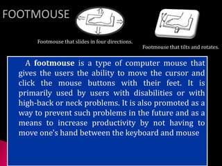 A footmouse is a type of computer mouse that
gives the users the ability to move the cursor and
click the mouse buttons with their feet. It is
primarily used by users with disabilities or with
high-back or neck problems. It is also promoted as a
way to prevent such problems in the future and as a
means to increase productivity by not having to
move one's hand between the keyboard and mouse
Footmouse that tilts and rotates.
Footmouse that slides in four directions.
 