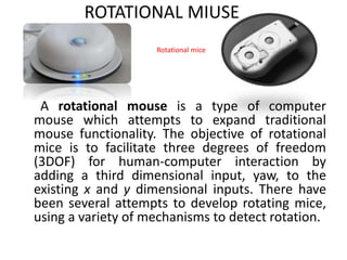 ROTATIONAL MIUSE
A rotational mouse is a type of computer
mouse which attempts to expand traditional
mouse functionality. The objective of rotational
mice is to facilitate three degrees of freedom
(3DOF) for human-computer interaction by
adding a third dimensional input, yaw, to the
existing x and y dimensional inputs. There have
been several attempts to develop rotating mice,
using a variety of mechanisms to detect rotation.
Rotational mice
 