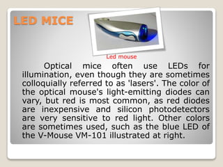 LED MICE
Optical mice often use LEDs for
illumination, even though they are sometimes
colloquially referred to as 'lasers'. The color of
the optical mouse's light-emitting diodes can
vary, but red is most common, as red diodes
are inexpensive and silicon photodetectors
are very sensitive to red light. Other colors
are sometimes used, such as the blue LED of
the V-Mouse VM-101 illustrated at right.
Led mouse
 