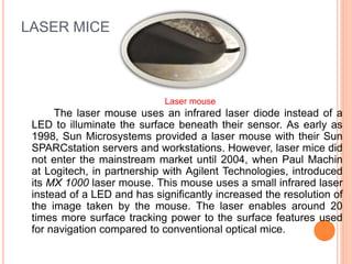 LASER MICE
The laser mouse uses an infrared laser diode instead of a
LED to illuminate the surface beneath their sensor. As early as
1998, Sun Microsystems provided a laser mouse with their Sun
SPARCstation servers and workstations. However, laser mice did
not enter the mainstream market until 2004, when Paul Machin
at Logitech, in partnership with Agilent Technologies, introduced
its MX 1000 laser mouse. This mouse uses a small infrared laser
instead of a LED and has significantly increased the resolution of
the image taken by the mouse. The laser enables around 20
times more surface tracking power to the surface features used
for navigation compared to conventional optical mice.
Laser mouse
 