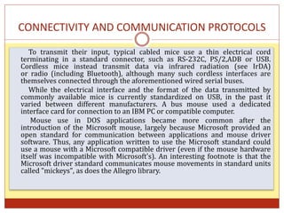 CONNECTIVITY AND COMMUNICATION PROTOCOLS
To transmit their input, typical cabled mice use a thin electrical cord
terminating in a standard connector, such as RS-232C, PS/2,ADB or USB.
Cordless mice instead transmit data via infrared radiation (see IrDA)
or radio (including Bluetooth), although many such cordless interfaces are
themselves connected through the aforementioned wired serial buses.
While the electrical interface and the format of the data transmitted by
commonly available mice is currently standardized on USB, in the past it
varied between different manufacturers. A bus mouse used a dedicated
interface card for connection to an IBM PC or compatible computer.
Mouse use in DOS applications became more common after the
introduction of the Microsoft mouse, largely because Microsoft provided an
open standard for communication between applications and mouse driver
software. Thus, any application written to use the Microsoft standard could
use a mouse with a Microsoft compatible driver (even if the mouse hardware
itself was incompatible with Microsoft's). An interesting footnote is that the
Microsoft driver standard communicates mouse movements in standard units
called "mickeys", as does the Allegro library.
 