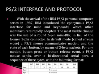 With the arrival of the IBM PS/2 personal-computer
series in 1987, IBM introduced the eponymous PS/2
interface for mice and keyboards, which other
manufacturers rapidly adopted. The most visible change
was the use of a round 6-pin mini-DIN, in lieu of the
former 5-pin connector. In default mode (called stream
mode) a PS/2 mouse communicates motion, and the
state of each button, by means of 3-byte packets. For any
motion, button press or button release event, a PS/2
mouse sends, over a bi-directional serial port, a
sequence of three bytes, with the following format:
Bit 7 Bit 6 Bit 5 Bit 4 Bit 3 Bit 2 Bit 1 Bit 0
Byte 1 YV XV YS XS 1 MB RB LB
Byte 2 X movement
Byte 3 Y movement
 
