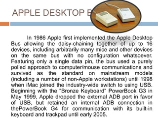APPLE DESKTOP BUS
In 1986 Apple first implemented the Apple Desktop
Bus allowing the daisy-chaining together of up to 16
devices, including arbitrarily many mice and other devices
on the same bus with no configuration whatsoever.
Featuring only a single data pin, the bus used a purely
polled approach to computer/mouse communications and
survived as the standard on mainstream models
(including a number of non-Apple workstations) until 1998
when iMac joined the industry-wide switch to using USB.
Beginning with the "Bronze Keyboard" PowerBook G3 in
May 1999, Apple dropped the external ADB port in favor
of USB, but retained an internal ADB connection in
thePowerBook G4 for communication with its built-in
keyboard and trackpad until early 2005.
 