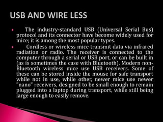  The industry-standard USB (Universal Serial Bus)
protocol and its connector have become widely used for
mice; it is among the most popular types.
 Cordless or wireless mice transmit data via infrared
radiation or radio. The receiver is connected to the
computer through a serial or USB port, or can be built in
(as is sometimes the case with Bluetooth). Modern non-
Bluetooth wireless mice use USB receivers. Some of
these can be stored inside the mouse for safe transport
while not in use, while other, newer mice use newer
"nano" receivers, designed to be small enough to remain
plugged into a laptop during transport, while still being
large enough to easily remove.
 
