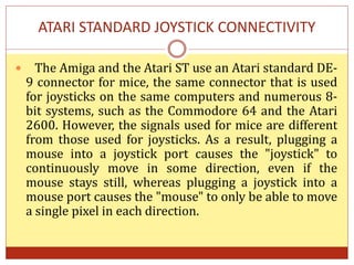 ATARI STANDARD JOYSTICK CONNECTIVITY
 The Amiga and the Atari ST use an Atari standard DE-
9 connector for mice, the same connector that is used
for joysticks on the same computers and numerous 8-
bit systems, such as the Commodore 64 and the Atari
2600. However, the signals used for mice are different
from those used for joysticks. As a result, plugging a
mouse into a joystick port causes the "joystick" to
continuously move in some direction, even if the
mouse stays still, whereas plugging a joystick into a
mouse port causes the "mouse" to only be able to move
a single pixel in each direction.
 