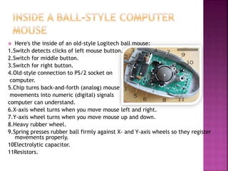  Here's the inside of an old-style Logitech ball mouse:
1.Switch detects clicks of left mouse button.
2.Switch for middle button.
3.Switch for right button.
4.Old-style connection to PS/2 socket on
computer.
5.Chip turns back-and-forth (analog) mouse
movements into numeric (digital) signals
computer can understand.
6.X-axis wheel turns when you move mouse left and right.
7.Y-axis wheel turns when you move mouse up and down.
8.Heavy rubber wheel.
9.Spring presses rubber ball firmly against X- and Y-axis wheels so they register
movements properly.
10Electrolytic capacitor.
11Resistors.
 
