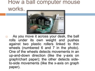 How a ball computer mouse
works.
 As you move it across your desk, the ball
rolls under its own weight and pushes
against two plastic rollers linked to thin
wheels (numbered 6 and 7 in the photo).
One of the wheels detects movements in an
up-and-down direction (like the y-axis on
graph/chart paper); the other detects side-
to-side movements (like the x-axis on graph
paper).
 