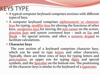 KEYS TYPE
 A typical computer keyboard comprises sections with different
types of keys.
 A computer keyboard comprises alphanumeric or character
keys for typing, modifier keys for altering the functions of other
keys, navigation keys for moving the text cursor on the screen,
function keys and system command keys – such as Esc and
Break – for special actions, and often a numeric keypad to
facilitate calculations.
 Character keys
The core section of a keyboard comprises character keys,
which can be used to type letters and other characters.
Typically, there are three rows of keys for typing letters and
punctuation, an upper row for typing digits and special
symbols, and the Spacebar on the bottom row. The positioning
of the character keys is similar to the keyboard of a typewriter.
 