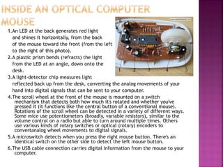 1.An LED at the back generates red light
and shines it horizontally, from the back
of the mouse toward the front (from the left
to the right of this photo).
2.A plastic prism bends (refracts) the light
from the LED at an angle, down onto the
desk.
3.A light-detector chip measures light
reflected back up from the desk, converting the analog movements of your
hand into digital signals that can be sent to your computer.
4.The scroll wheel at the front of the mouse is mounted on a switch
mechanism that detects both how much it's rotated and whether you've
pressed it (it functions like the central button of a conventional mouse).
Rotations of the scroll wheel can be detected in a variety of different ways.
Some mice use potentiometers (broadly, variable resistors), similar to the
volume control on a radio but able to turn around multiple times. Others
use various kinds of rotary switches or optical (rotary) encoders to
convertanalog wheel movements to digital signals.
5.A microswitch detects when you press the right mouse button. There's an
identical switch on the other side to detect the left mouse button.
6.The USB cable connection carries digital information from the mouse to your
computer.
 