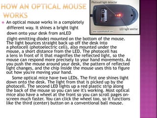  An optical mouse works in a completely
different way. It shines a bright light
down onto your desk from anLED
(light-emitting diode) mounted on the bottom of the mouse.
The light bounces straight back up off the desk into
a photocell (photoelectric cell), also mounted under the
mouse, a short distance from the LED. The photocell has
a lens in front of it that magnifies the reflected light, so the
mouse can respond more precisely to your hand movements. As
you push the mouse around your desk, the pattern of reflected
light changes, and the chip inside the mouse uses this to figure
out how you're moving your hand.
Some optical mice have two LEDs. The first one shines light
down onto the desk. The light from that is picked up by the
photocell. The second LED lights up a red plastic strip along
the back of the mouse so you can see it's working. Most optical
mice also have a wheel at the front so you can scroll pages on-
screen much faster. You can click the wheel too, so it functions
like the third (center) button on a conventional ball mouse.
 