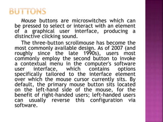 Mouse buttons are microswitches which can
be pressed to select or interact with an element
of a graphical user interface, producing a
distinctive clicking sound.
The three-button scrollmouse has become the
most commonly available design. As of 2007 (and
roughly since the late 1990s), users most
commonly employ the second button to invoke
a contextual menu in the computer's software
user interface, which contains options
specifically tailored to the interface element
over which the mouse cursor currently sits. By
default, the primary mouse button sits located
on the left-hand side of the mouse, for the
benefit of right-handed users; left-handed users
can usually reverse this configuration via
software.
 