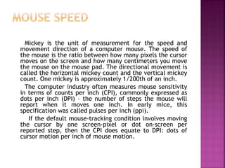 Mickey is the unit of measurement for the speed and
movement direction of a computer mouse. The speed of
the mouse is the ratio between how many pixels the cursor
moves on the screen and how many centimeters you move
the mouse on the mouse pad. The directional movement is
called the horizontal mickey count and the vertical mickey
count. One mickey is approximately 1/200th of an inch.
The computer industry often measures mouse sensitivity
in terms of counts per inch (CPI), commonly expressed as
dots per inch (DPI) – the number of steps the mouse will
report when it moves one inch. In early mice, this
specification was called pulses per inch (ppi).
If the default mouse-tracking condition involves moving
the cursor by one screen-pixel or dot on-screen per
reported step, then the CPI does equate to DPI: dots of
cursor motion per inch of mouse motion.
 