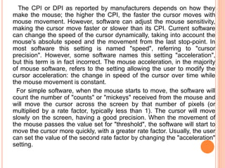 The CPI or DPI as reported by manufacturers depends on how they
make the mouse; the higher the CPI, the faster the cursor moves with
mouse movement. However, software can adjust the mouse sensitivity,
making the cursor move faster or slower than its CPI. Current software
can change the speed of the cursor dynamically, taking into account the
mouse's absolute speed and the movement from the last stop-point. In
most software this setting is named "speed", referring to "cursor
precision". However, some software names this setting "acceleration",
but this term is in fact incorrect. The mouse acceleration, in the majority
of mouse software, refers to the setting allowing the user to modify the
cursor acceleration: the change in speed of the cursor over time while
the mouse movement is constant.
For simple software, when the mouse starts to move, the software will
count the number of "counts" or "mickeys" received from the mouse and
will move the cursor across the screen by that number of pixels (or
multiplied by a rate factor, typically less than 1). The cursor will move
slowly on the screen, having a good precision. When the movement of
the mouse passes the value set for "threshold", the software will start to
move the cursor more quickly, with a greater rate factor. Usually, the user
can set the value of the second rate factor by changing the "acceleration"
setting.
 