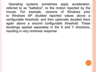 Operating systems sometimes apply acceleration,
referred to as "ballistics", to the motion reported by the
mouse. For example, versions of Windows prior
to Windows XP doubled reported values above a
configurable threshold, and then optionally doubled them
again above a second configurable threshold. These
doublings applied separately in the X and Y directions,
resulting in very nonlinear response
 