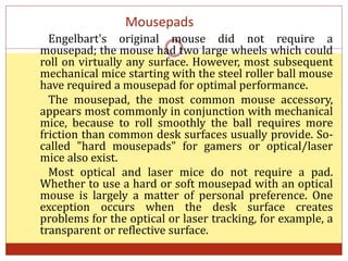 Mousepads
Engelbart's original mouse did not require a
mousepad; the mouse had two large wheels which could
roll on virtually any surface. However, most subsequent
mechanical mice starting with the steel roller ball mouse
have required a mousepad for optimal performance.
The mousepad, the most common mouse accessory,
appears most commonly in conjunction with mechanical
mice, because to roll smoothly the ball requires more
friction than common desk surfaces usually provide. So-
called "hard mousepads" for gamers or optical/laser
mice also exist.
Most optical and laser mice do not require a pad.
Whether to use a hard or soft mousepad with an optical
mouse is largely a matter of personal preference. One
exception occurs when the desk surface creates
problems for the optical or laser tracking, for example, a
transparent or reflective surface.
 