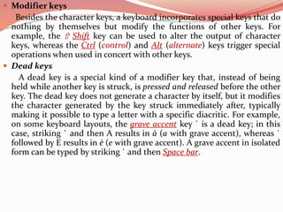  Modifier keys
Besides the character keys, a keyboard incorporates special keys that do
nothing by themselves but modify the functions of other keys. For
example, the ⇧ Shift key can be used to alter the output of character
keys, whereas the Ctrl (control) and Alt (alternate) keys trigger special
operations when used in concert with other keys.
 Dead keys
A dead key is a special kind of a modifier key that, instead of being
held while another key is struck, is pressed and released before the other
key. The dead key does not generate a character by itself, but it modifies
the character generated by the key struck immediately after, typically
making it possible to type a letter with a specific diacritic. For example,
on some keyboard layouts, the grave accent key ` is a dead key; in this
case, striking ` and then A results in à (a with grave accent), whereas `
followed by E results in è (e with grave accent). A grave accent in isolated
form can be typed by striking ` and then Space bar.
 