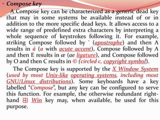  Compose key
A Compose key can be characterized as a generic dead key
that may in some systems be available instead of or in
addition to the more specific dead keys. It allows access to a
wide range of predefined extra characters by interpreting a
whole sequence of keystrokes following it. For example,
striking Compose followed by ' (apostrophe) and then A
results in á (a with acute accent), Compose followed by A
and then E results in æ (ae ligature), and Compose followed
by O and then C results in © (circled c, copyright symbol).
The Compose key is supported by the X Window System
(used by most Unix-like operating systems, including most
GNU/Linux distributions). Some keyboards have a key
labelled “Compose”, but any key can be configured to serve
this function. For example, the otherwise redundant right-
hand ⊞ Win key may, when available, be used for this
purpose.
 