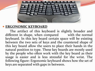  ERGONOMIC KEYBOARD
The artifact of this keyboard is slightly broader and
different in shape, when compared with the normal
keyboard. In this key board certain space will be existing
between the two sets of keys and the countered shape of
this key board allow the users to place their hands in the
natural position to type. These key boards are mostly used
by the people who often work with the key board as their
usage is easier and is less stressful for the wrist. The
following figure: Ergonomic keyboard shows how the set of
keys are separated with gaps in between.
 