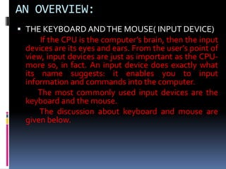 AN OVERVIEW:
 THE KEYBOARD ANDTHE MOUSE( INPUT DEVICE)
If the CPU is the computer’s brain, then the input
devices are its eyes and ears. From the user’s point of
view, input devices are just as important as the CPU-
more so, in fact. An input device does exactly what
its name suggests: it enables you to input
information and commands into the computer.
The most commonly used input devices are the
keyboard and the mouse.
The discussion about keyboard and mouse are
given below.
 