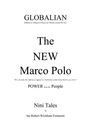 GLOBALIANEffluent to Affluent in Waste our Wealth created for ALL
The
NEW
Marco Polo
“We can make this difference happen is a Globalian reality being built by you why it”
POWER from the People
Nini Tales
by
Ian Robert Wickham Fontanini
 