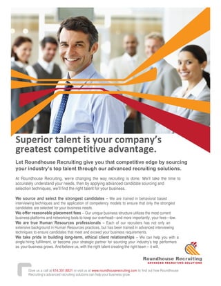 Superior talent is your company’s
greatest competitive advantage.
Let Roundhouse Recruiting give you that competitive edge by sourcing
your industry’s top talent through our advanced recruiting solutions.
At Roundhouse Recruiting, we’re changing the way recruiting is done. We’ll take the time to
accurately understand your needs, then by applying advanced candidate sourcing and
selection techniques, we’ll find the right talent for your business.
We source and select the strongest candidates – We are trained in behavioral based
interviewing techniques and the application of competency models to ensure that only the strongest
candidates are selected for your business needs.
We offer reasonable placement fees – Our unique business structure utilizes the most current
business platforms and networking tools to keep our overhead—and more importantly, your fees—low.
We are true Human Resources professionals – Each of our recruiters has not only an
extensive background in Human Resources practices, but has been trained in advanced interviewing
techniques to ensure candidates that meet and exceed your business requirements.
We take pride in building long-term, ethical client relationships – We can help you with a
single hiring fulfillment, or become your strategic partner for sourcing your industry’s top performers
as your business grows. And believe us, with the right talent creating the right team – it will.
.
Roundhouse Recruiting
ADVANCED RECRUITING SOLUTIONS
Give us a call at 614.301.8831 or visit us at www.roundhouserecruiting.com to find out how Roundhouse
Recruiting’s advanced recruiting solutions can help your business grow.
 