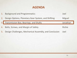 AGENDA
16
1. Background and Programmatics Joel
2. Design Options, Planetary Gear System, and Shifting Miguel
3. Transmission Box, Bearings, and Shafts Jonathan
4. Bolts, Screws, and Margin of Safety Richie
5. Design Challenges, Mechanical Assembly, and Conclusion Joel
 