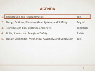 AGENDA
2
1. Background and Programmatics Joel
2. Design Options, Planetary Gear System, and Shifting Miguel
3. Transmission Box, Bearings, and Shafts Jonathan
4. Bolts, Screws, and Margin of Safety Richie
5. Design Challenges, Mechanical Assembly, and Conclusion Joel
 