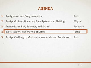 AGENDA
21
1. Background and Programmatics Joel
2. Design Options, Planetary Gear System, and Shifting Miguel
3. Transmission Box, Bearings, and Shafts Jonathan
4. Bolts, Screws, and Margin of Safety Richie
5. Design Challenges, Mechanical Assembly, and Conclusion Joel
 