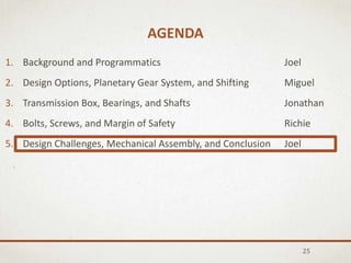 AGENDA
25
1. Background and Programmatics Joel
2. Design Options, Planetary Gear System, and Shifting Miguel
3. Transmission Box, Bearings, and Shafts Jonathan
4. Bolts, Screws, and Margin of Safety Richie
5. Design Challenges, Mechanical Assembly, and Conclusion Joel
 
