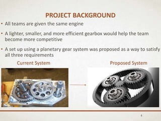 PROJECT BACKGROUND
• All teams are given the same engine
• A lighter, smaller, and more efficient gearbox would help the team
become more competitive
• A set up using a planetary gear system was proposed as a way to satisfy
all three requirements
4
Current System Proposed System
 