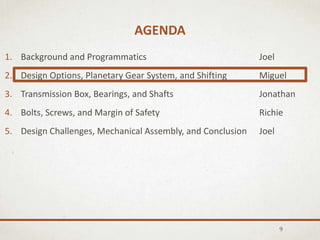 AGENDA
9
1. Background and Programmatics Joel
2. Design Options, Planetary Gear System, and Shifting Miguel
3. Transmission Box, Bearings, and Shafts Jonathan
4. Bolts, Screws, and Margin of Safety Richie
5. Design Challenges, Mechanical Assembly, and Conclusion Joel
 