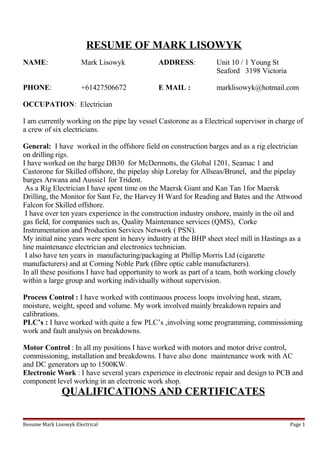 RESUME OF MARK LISOWYK
NAME: Mark Lisowyk ADDRESS: Unit 10 / 1 Young St
Seaford 3198 Victoria
PHONE: +61427506672 E MAIL : marklisowyk@hotmail.com
OCCUPATION: Electrician
I am currently working on the pipe lay vessel Castorone as a Electrical supervisor in charge of
a crew of six electricians.
General: I have worked in the offshore field on construction barges and as a rig electrician
on drilling rigs.
I have worked on the barge DB30 for McDermotts, the Global 1201, Seamac 1 and
Castorone for Skilled offshore, the pipelay ship Lorelay for Allseas/Brunel, and the pipelay
barges Arwana and Aussie1 for Trident.
As a Rig Electrician I have spent time on the Maersk Giant and Kan Tan 1for Maersk
Drilling, the Monitor for Sant Fe, the Harvey H Ward for Reading and Bates and the Attwood
Falcon for Skilled offshore.
I have over ten years experience in the construction industry onshore, mainly in the oil and
gas field, for companies such as, Quality Maintenance services (QMS), Corke
Instrumentation and Production Services Network ( PSN).
My initial nine years were spent in heavy industry at the BHP sheet steel mill in Hastings as a
line maintenance electrician and electronics technician.
I also have ten years in manufacturing/packaging at Phillip Morris Ltd (cigarette
manufacturers) and at Corning Noble Park (fibre optic cable manufacturers).
In all these positions I have had opportunity to work as part of a team, both working closely
within a large group and working individually without supervision.
Process Control : I have worked with continuous process loops involving heat, steam,
moisture, weight, speed and volume. My work involved mainly breakdown repairs and
calibrations.
PLC’s : I have worked with quite a few PLC’s ,involving some programming, commissioning
work and fault analysis on breakdowns.
Motor Control : In all my positions I have worked with motors and motor drive control,
commissioning, installation and breakdowns. I have also done maintenance work with AC
and DC generators up to 1500KW.
Electronic Work : I have several years experience in electronic repair and design to PCB and
component level working in an electronic work shop.
QUALIFICATIONS AND CERTIFICATES
Resume Mark Lisowyk Electrical Page 1
 