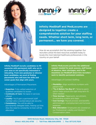 Infinity MedLocums provides the additional
support needed for peak seasons, staff leaves
of absence, labor shortages, and in the
meantime our MedStaff direct-hire recruiters
work to identify permanent solutions.
Advantages of Contract Staffing:
• Flexibility- Align workforce numbers with
patient load
• "Try It Before You Buy It"- Temp-to-perm
option helps ensure the right long-term fit
when needed
• Time Savings- Paperwork, recruitment,
on-boarding screens and steps
• Cost Savings- Payroll process and benefits
administration, unemployment and turnover
expenses
• Risk Alleviation- Employees are covered on
our Professional Liability and Worker's
Compensation plans
Infinity MedStaff recruits candidates to fill
vacancies with permanent staff, who are in
your area or are specifically interested in
relocating. From new graduates to director
level candidates, we excel at finding
placements who will have the skills and
career goals that align with yours.
Advantages of Permanent Placement:
• Expertise- Fully-vetted selection of
qualified candidates to review
• Continuity of Care- No lapse in services
offered
• Loyalty- You'll gain a permanent staff
member who is excited about job security
• Consistency- You will be able to
permanently delegate tasks, freeing up time.
Also the need to constantly re-train will be
alleviated.
How do we accomplish this? By working together. Our
recruiters utilize the best resources available today to
locate the most talented healthcare professionals in the
country on your behalf.
Infinity MedStaff and MedLocums are
designed to together create a
comprehensive solution for your staffing
needs. Whether short term, long term, or
permanent... we have you covered.
9416 Nichols Road, Oklahoma City, OK 73120
Direct: 405.242.4736 | Toll Free: 888.500.9005 | Fax: 877.213.7524
 