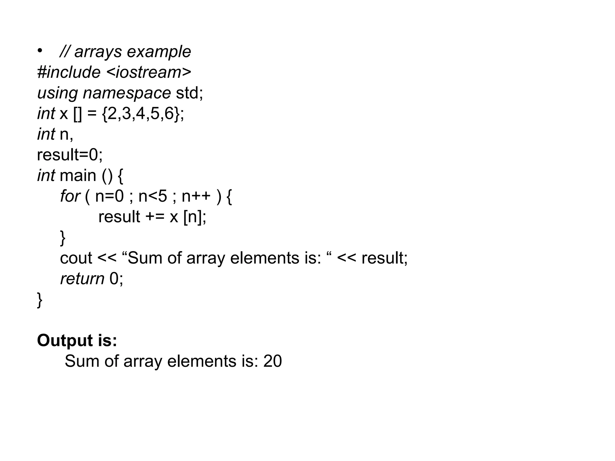 • // arrays example
#include <iostream>
using namespace std;
int x [] = {2,3,4,5,6};
int n,
result=0;
int main () {
    for ( n=0 ; n<5 ; n++ ) {
          result += x [n];
    }
    cout << “Sum of array elements is: “ << result;
    return 0;
}

Output is:
   Sum of array elements is: 20
 