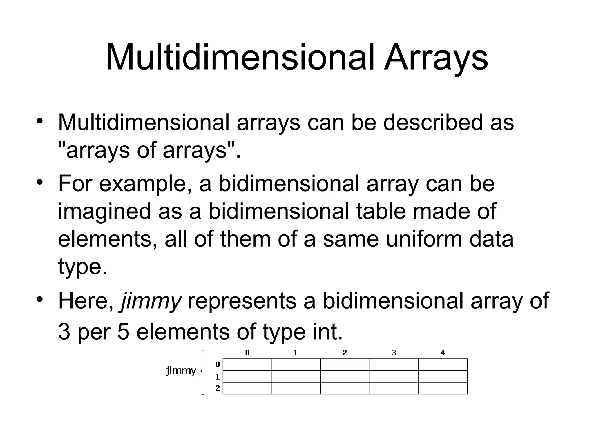 Multidimensional Arrays
• Multidimensional arrays can be described as
  "arrays of arrays".
• For example, a bidimensional array can be
  imagined as a bidimensional table made of
  elements, all of them of a same uniform data
  type.
• Here, jimmy represents a bidimensional array of
  3 per 5 elements of type int.
 