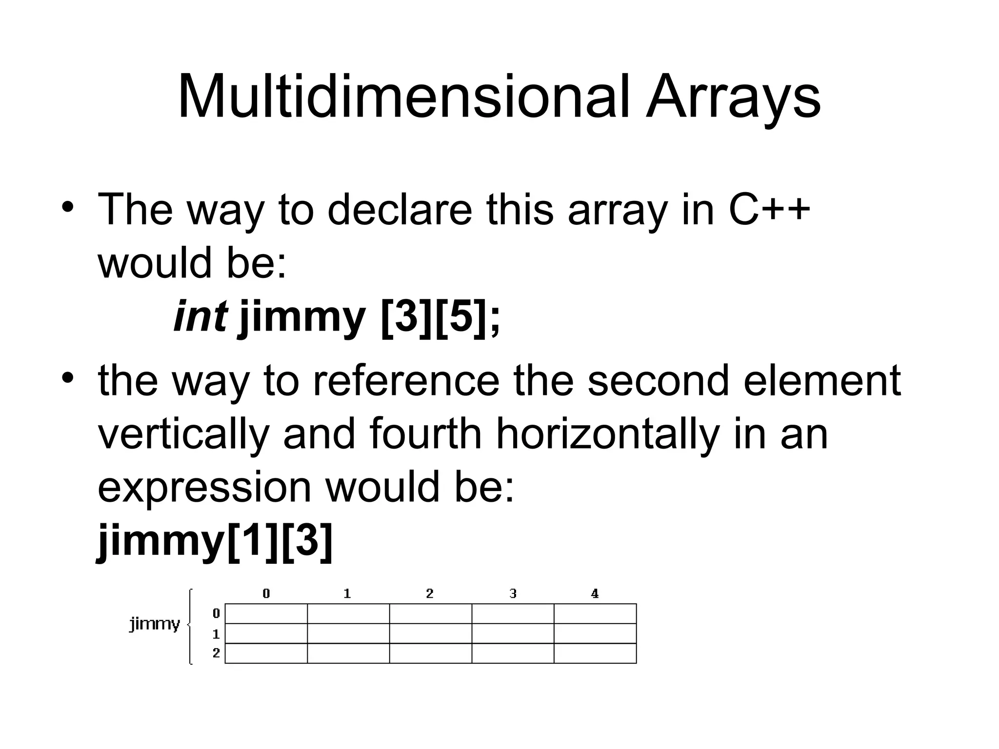 Multidimensional Arrays
• The way to declare this array in C++
  would be:
      int jimmy [3][5];
• the way to reference the second element
  vertically and fourth horizontally in an
  expression would be:
  jimmy[1][3]
 