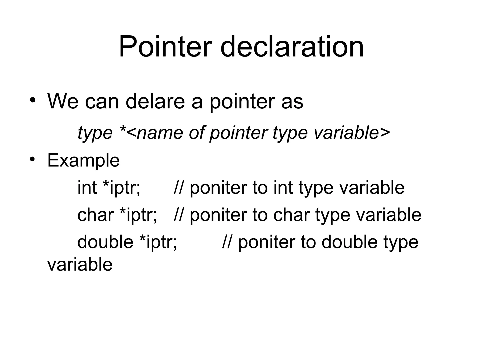 Pointer declaration
• We can delare a pointer as
      type *<name of pointer type variable>
• Example
      int *iptr;  // poniter to int type variable
      char *iptr; // poniter to char type variable
      double *iptr;     // poniter to double type
  variable
 