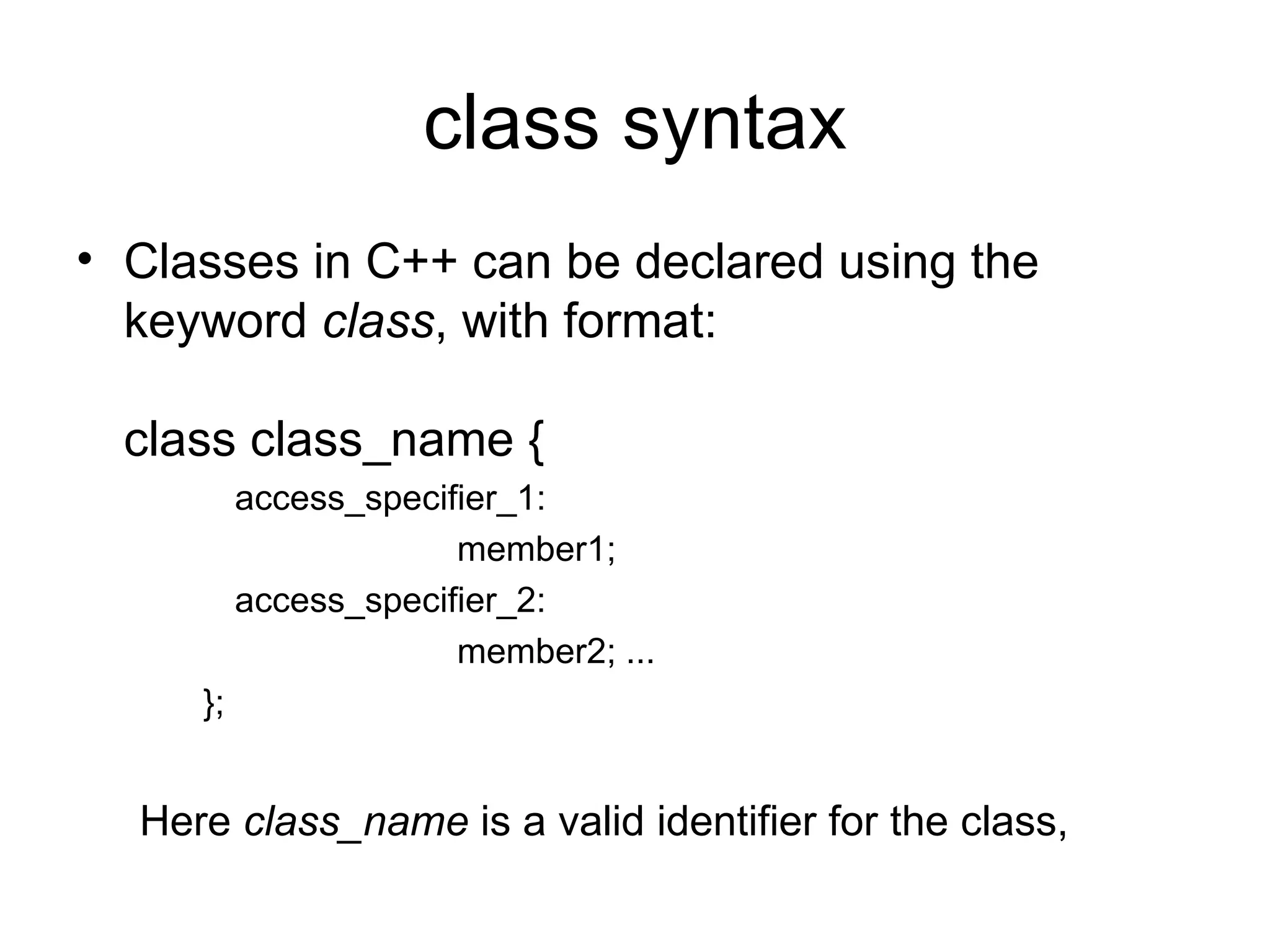 class syntax
• Classes in C++ can be declared using the
  keyword class, with format:

  class class_name {
          access_specifier_1:
                       member1;
          access_specifier_2:
                       member2; ...
     };


  Here class_name is a valid identifier for the class,
 