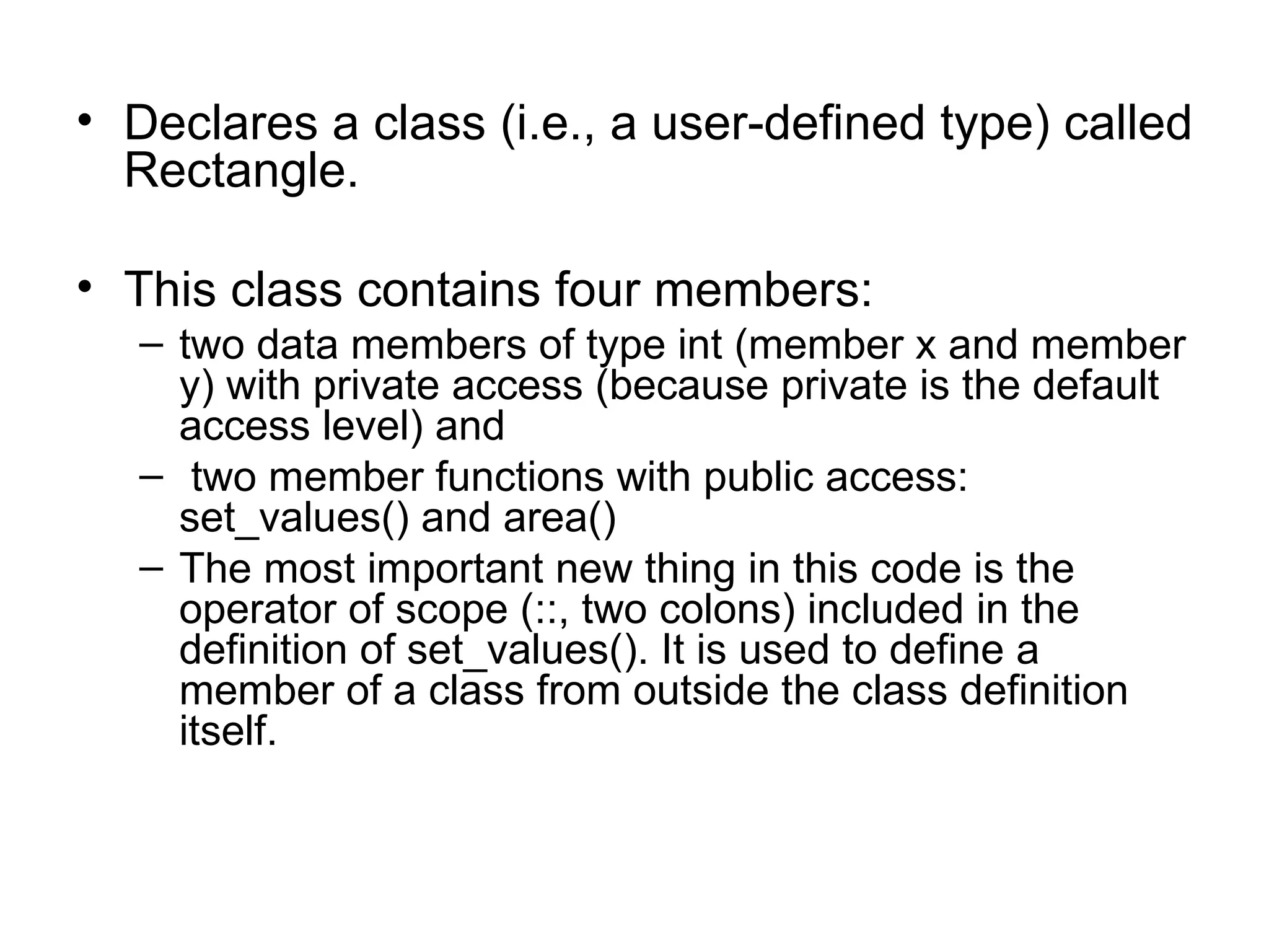 • Declares a class (i.e., a user-defined type) called
  Rectangle.

• This class contains four members:
   – two data members of type int (member x and member
     y) with private access (because private is the default
     access level) and
   – two member functions with public access:
     set_values() and area()
   – The most important new thing in this code is the
     operator of scope (::, two colons) included in the
     definition of set_values(). It is used to define a
     member of a class from outside the class definition
     itself.
 