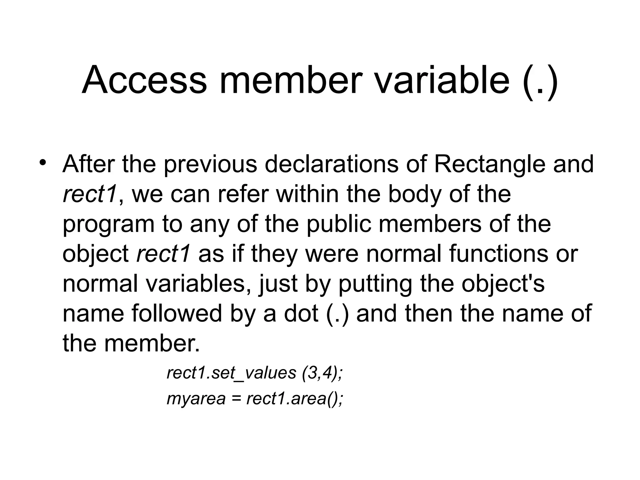 Access member variable (.)
• After the previous declarations of Rectangle and
  rect1, we can refer within the body of the
  program to any of the public members of the
  object rect1 as if they were normal functions or
  normal variables, just by putting the object's
  name followed by a dot (.) and then the name of
  the member.
           rect1.set_values (3,4);
           myarea = rect1.area();
 