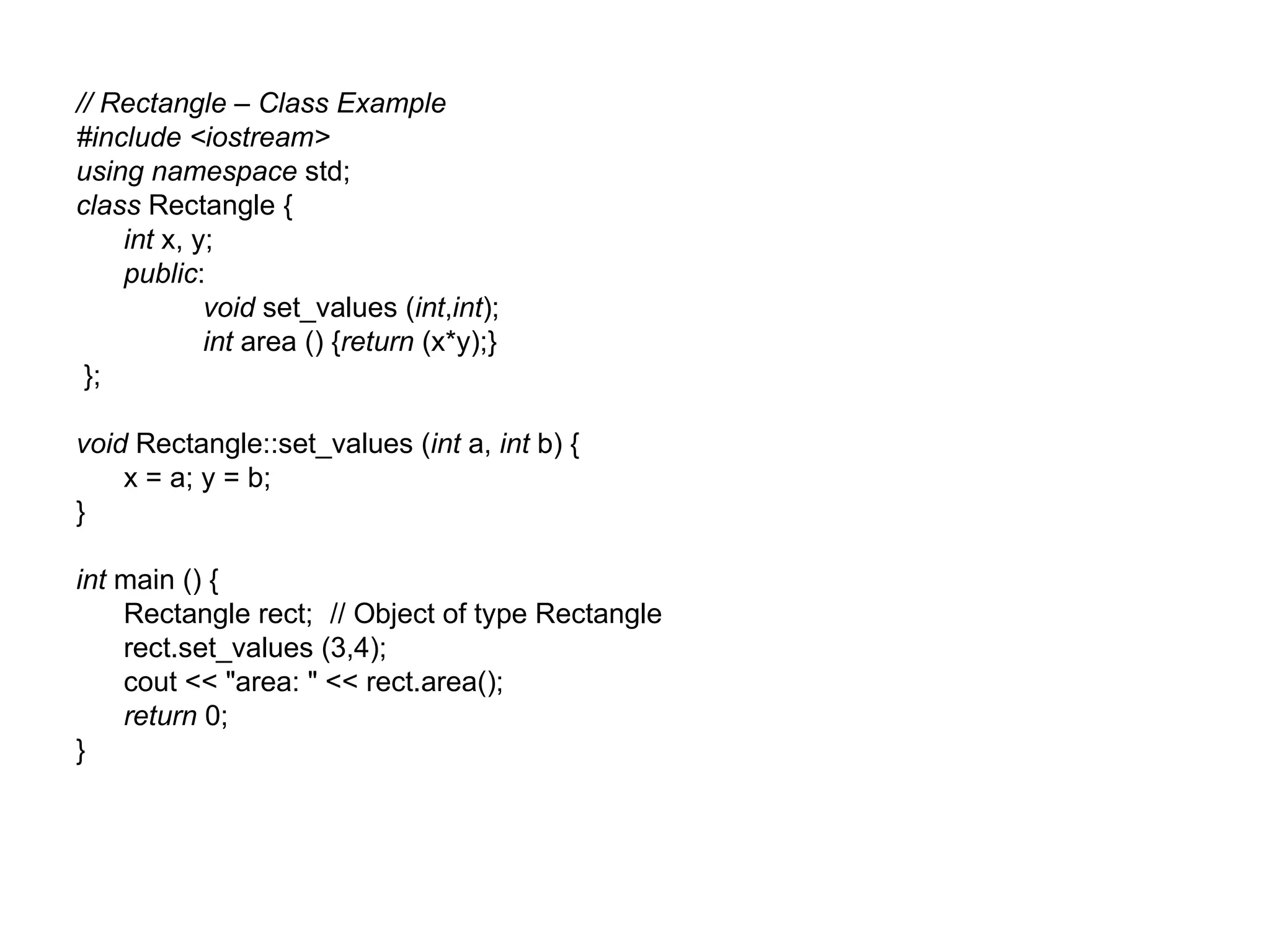 // Rectangle – Class Example
#include <iostream>
using namespace std;
class Rectangle {
    int x, y;
    public:
            void set_values (int,int);
            int area () {return (x*y);}
 };

void Rectangle::set_values (int a, int b) {
    x = a; y = b;
}

int main () {
    Rectangle rect; // Object of type Rectangle
    rect.set_values (3,4);
    cout << "area: " << rect.area();
    return 0;
}
 
