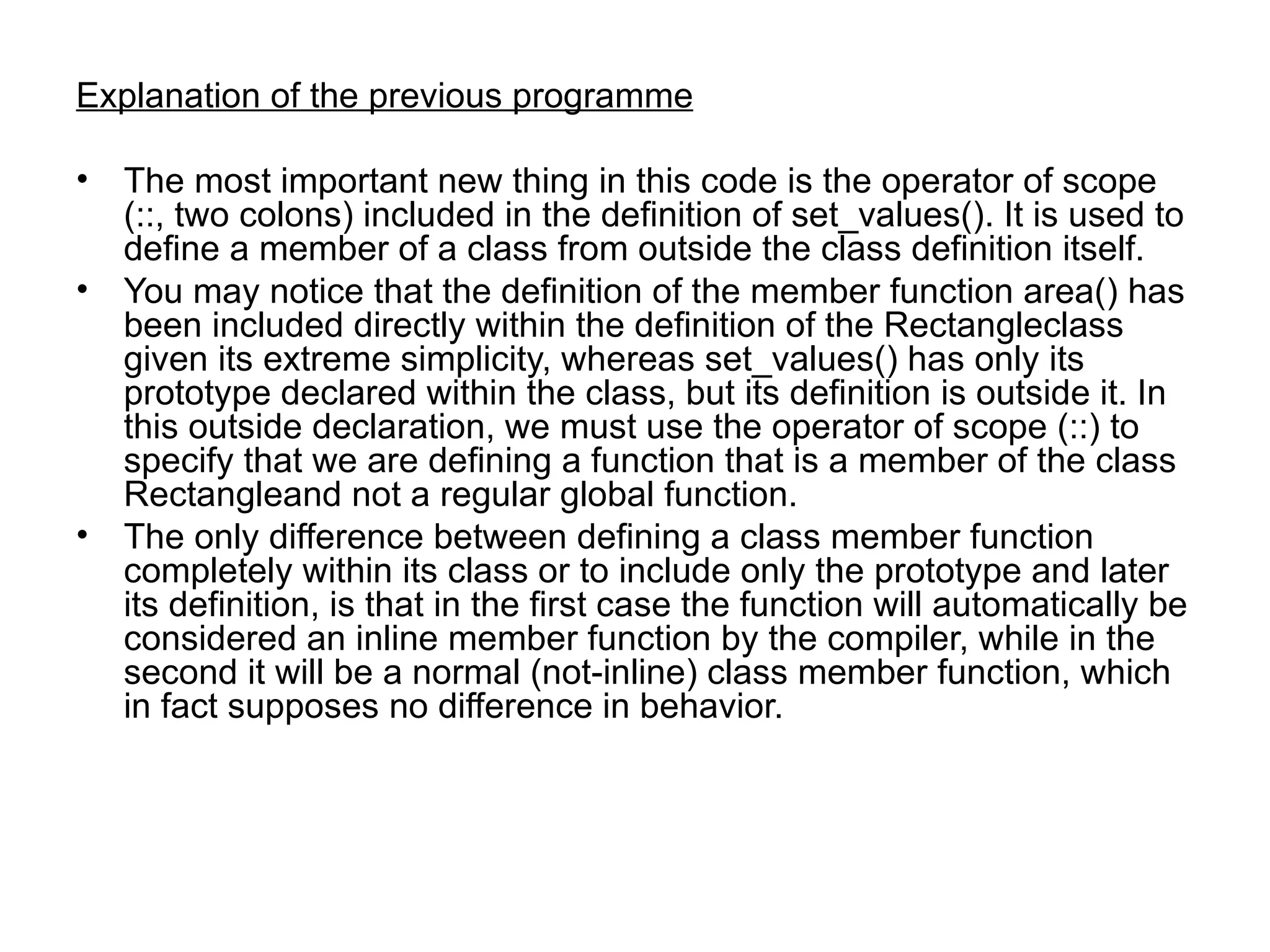 Explanation of the previous programme

• The most important new thing in this code is the operator of scope
  (::, two colons) included in the definition of set_values(). It is used to
  define a member of a class from outside the class definition itself.
• You may notice that the definition of the member function area() has
  been included directly within the definition of the Rectangleclass
  given its extreme simplicity, whereas set_values() has only its
  prototype declared within the class, but its definition is outside it. In
  this outside declaration, we must use the operator of scope (::) to
  specify that we are defining a function that is a member of the class
  Rectangleand not a regular global function.
• The only difference between defining a class member function
  completely within its class or to include only the prototype and later
  its definition, is that in the first case the function will automatically be
  considered an inline member function by the compiler, while in the
  second it will be a normal (not-inline) class member function, which
  in fact supposes no difference in behavior.
 