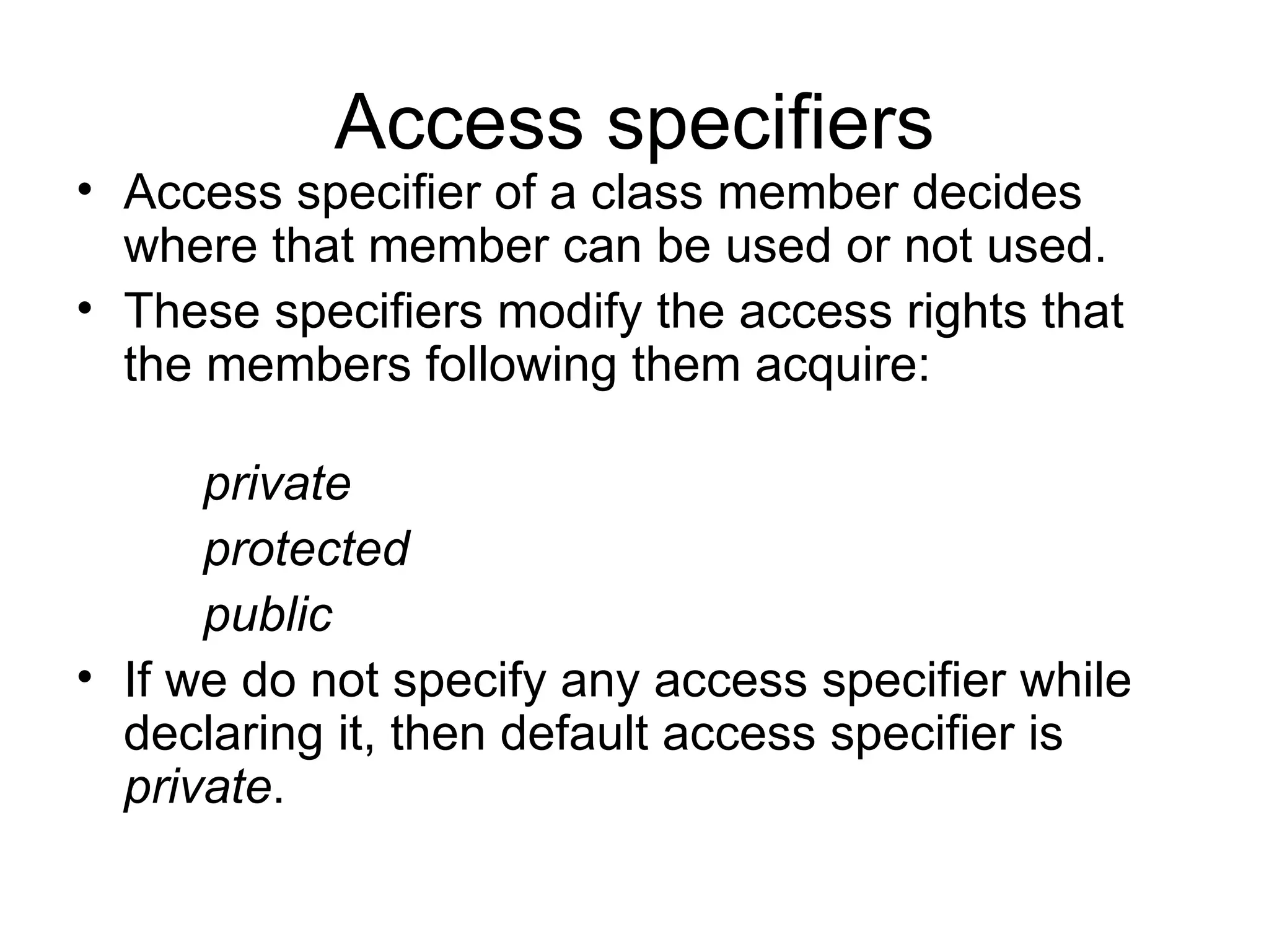 Access specifiers
• Access specifier of a class member decides
  where that member can be used or not used.
• These specifiers modify the access rights that
  the members following them acquire:

      private
      protected
      public
• If we do not specify any access specifier while
  declaring it, then default access specifier is
  private.
 