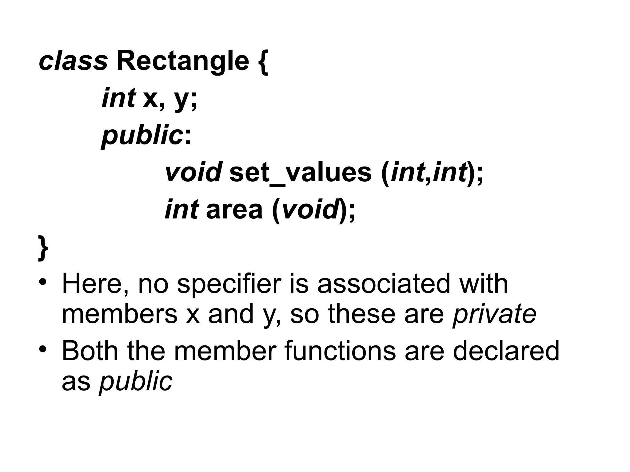 class Rectangle {
     int x, y;
     public:
           void set_values (int,int);
           int area (void);
}
• Here, no specifier is associated with
  members x and y, so these are private
• Both the member functions are declared
  as public
 